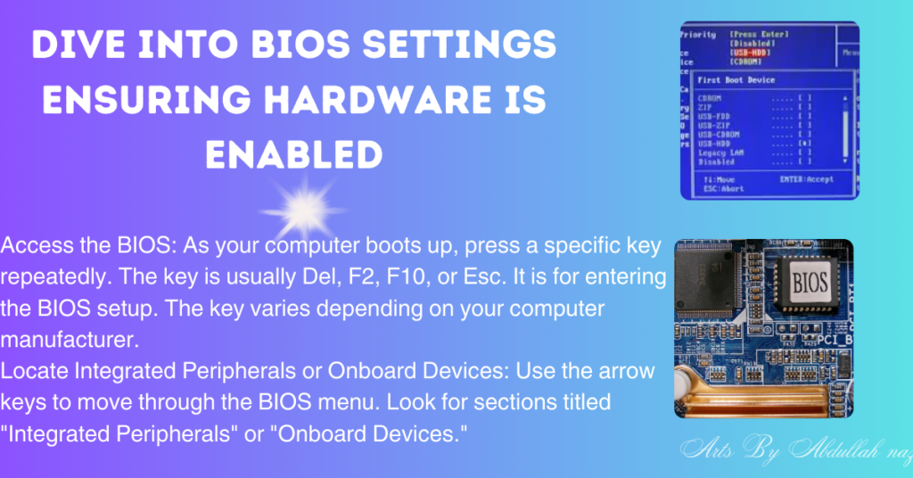 A graphic with a blue background and decorative elements on the corners, featuring a central title ‘DIVE INTO BIOS SETTINGS ENSURING HARDWARE IS ENABLED’ in bold white and yellow font. Below the title, there are two columns of text providing instructions on how to access and navigate BIOS settings, with key points highlighted in yellow. On the right side, there are three images: the top image shows a BIOS setup utility screen, the middle is an artistic representation of microchips with ‘BIOS’ written across it, and the bottom image displays a motherboard. The text at the bottom right credits ‘Arts By Abdullah naz.